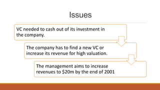 Issues
VC needed to cash out of its investment in
the company.
The company has to find a new VC or
increase its revenue for high valuation.
The management aims to increase
revenues to $20m by the end of 2001
 