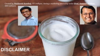 DISCLAIMER
Created by Neelansh Kamboj, IIT Jodhpur, during a marketing internship under Prof. Sameer Mathur,
IIM Lucknow
 