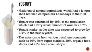 YOGURT
▪Made out of natural ingredients which had a longer
shelf life than competitors I.e 50 days to their 30
days.
▪Yogurt was consumed by 40% of the population
which had a very small number of women i.e 7%
▪Yogurt market at the time was expected to grow by
2-4% in the next 5 years.
▪The sales came from various retail environments
such as 46% from super markets, 29% organic food
stores and 25% from small shops.
 