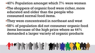 ▪40% Population amongst which 7% were women
▪The shoppers of organic food were richer,more
educated and older than the people who
consumed normal food items.
▪They were concentrated in northeast and west
▪58% of population did not consumer organic food
items because of the high price where as 44%
demanded a larger variety of organic products
 