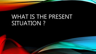 WHAT IS THE PRESENT
SITUATION ?
 