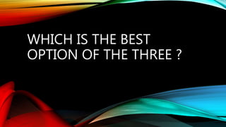 WHICH IS THE BEST
OPTION OF THE THREE ?
 