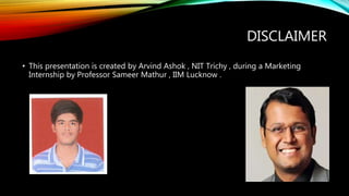 DISCLAIMER
• This presentation is created by Arvind Ashok , NIT Trichy , during a Marketing
Internship by Professor Sameer Mathur , IIM Lucknow .
 