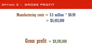 Option 2 – GROSS PROFIT
Manufacturing costs = 5.5 million * $0.99
= $5,455,000
Gross profit = $9,395,000
 