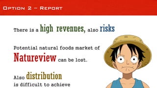 Option 2 – Report
There is a high revenues, also risks
Potential natural foods market of
Natureviewcan be lost.
Also distribution
is difficult to achieve
 