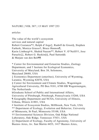 NATURE | VOL 387 | 15 MAY 1997 253
articles
The value of the world’s ecosystem
services and natural capital
Robert Costanza*†, Ralph d’Arge‡, Rudolf de Groot§, Stephen
Farberk, Monica Grasso†, Bruce Hannon¶,
Karin Limburg#✩, Shahid Naeem**, Robert V. O’Neill††, Jose
Paruelo‡‡, Robert G. Raskin§§, Paul Suttonkk
& Marjan van den Belt¶¶
* Center for Environmental and Estuarine Studies, Zoology
Department, and † Insitute for Ecological Economics,
University of Maryland, Box 38, Solomons,
Maryland 20688, USA
‡ Economics Department (emeritus), University of Wyoming,
Laramie, Wyoming 82070, USA
§ Center for Environment and Climate Studies, Wageningen
Agricultural University, PO Box 9101, 6700 HB Wageninengen,
The Netherlands
kGraduate School of Public and International Affairs,
University of Pittsburgh, Pittsburgh, Pennsylvania 15260, USA
¶ Geography Department and NCSA, University of Illinois,
Urbana, Illinois 61801, USA
# Institute of Ecosystem Studies, Millbrook, New York, USA
** Department of Ecology, Evolution and Behavior, University
of Minnesota, St Paul, Minnesota 55108, USA
†† Environmental Sciences Division, Oak Ridge National
Laboratory, Oak Ridge, Tennessee 37831, USA
‡‡ Department of Ecology, Faculty of Agronomy, University of
Buenos Aires, Av. San Martin 4453, 1417 Buenos Aires,
 