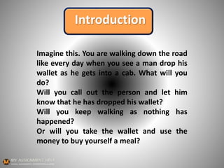 Introduction
Imagine this. You are walking down the road
like every day when you see a man drop his
wallet as he gets into a cab. What will you
do?
Will you call out the person and let him
know that he has dropped his wallet?
Will you keep walking as nothing has
happened?
Or will you take the wallet and use the
money to buy yourself a meal?
 