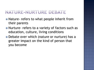 Nature-nurture debate Nature- refers to what people inherit from their parents Nurture- refers to a variety of factors such as education, culture, living conditions Debate over which (nature or nurture) has a greater impact on the kind of person that you become