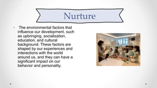 Nurture
• The environmental factors that
influence our development, such
as upbringing, socialization,
education, and cultural
background. These factors are
shaped by our experiences and
interactions with the world
around us, and they can have a
significant impact on our
behavior and personality.
Nurture
 