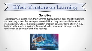 Genetics
Children inherit genes from their parents that can affect their cognitive abilities
and learning styles. For example, some children may be naturally better at
memorization, while others may excel in problem-solving. Some children may
be born with a natural aptitude for spatial skills, which can be important for
tasks such as geometry and map-reading.
Effect of nature on Learning
 