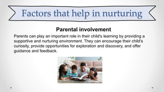 Parental involvement
Parents can play an important role in their child's learning by providing a
supportive and nurturing environment. They can encourage their child's
curiosity, provide opportunities for exploration and discovery, and offer
guidance and feedback.
Factors that help in nurturing
 