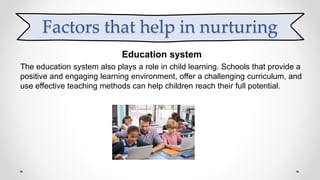 Education system
The education system also plays a role in child learning. Schools that provide a
positive and engaging learning environment, offer a challenging curriculum, and
use effective teaching methods can help children reach their full potential.
Factors that help in nurturing
 