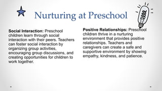 Nurturing at Preschool
Positive Relationships: Preschool
children thrive in a nurturing
environment that provides positive
relationships. Teachers and
caregivers can create a safe and
supportive environment by showing
empathy, kindness, and patience.
Social Interaction: Preschool
children learn through social
interaction with their peers. Teachers
can foster social interaction by
organizing group activities,
encouraging group discussions, and
creating opportunities for children to
work together.
 