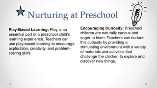 Nurturing at Preschool
Encouraging Curiosity: Preschool
children are naturally curious and
eager to learn. Teachers can nurture
this curiosity by providing a
stimulating environment with a variety
of materials and activities that
challenge the children to explore and
discover new things.
Play-Based Learning: Play is an
essential part of a preschool child's
learning experience. Teachers can
use play-based learning to encourage
exploration, creativity, and problem-
solving skills.
 