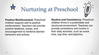 Nurturing at Preschool
Routine and Consistency: Preschool
children thrive in a predictable and
structured environment. Teachers can
provide consistency and routine in
their daily activities, such as snack
time, nap time, and playtime.
Positive Reinforcement: Preschool
children respond well to positive
reinforcement. Teachers can provide
positive feedback, praise, and
encouragement to reinforce desired
behaviors and actions.
 