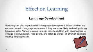 Effect on Learning
Language Development
Nurturing can also impact a child's language development. When children are
exposed to a rich language environment, they are more likely to develop strong
language skills. Nurturing caregivers can provide children with opportunities to
engage in conversation, read books, and listen to stories, all of which can help
develop language skills.
 