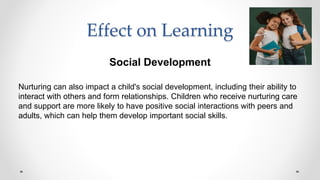 Effect on Learning
Social Development
Nurturing can also impact a child's social development, including their ability to
interact with others and form relationships. Children who receive nurturing care
and support are more likely to have positive social interactions with peers and
adults, which can help them develop important social skills.
 