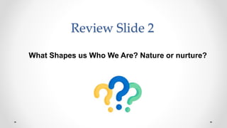 Review Slide 2
What Shapes us Who We Are? Nature or nurture?
 