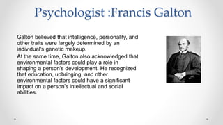 Psychologist :Francis Galton
Galton believed that intelligence, personality, and
other traits were largely determined by an
individual's genetic makeup.
At the same time, Galton also acknowledged that
environmental factors could play a role in
shaping a person's development. He recognized
that education, upbringing, and other
environmental factors could have a significant
impact on a person's intellectual and social
abilities.
 