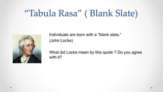 “Tabula Rasa” ( Blank Slate)
Individuals are born with a "blank slate,“
(John Locke)
What did Locke mean by this quote ? Do you agree
with it?
 