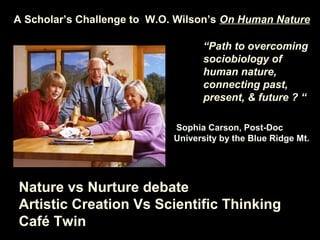 A Scholar’s Challenge to W.O. Wilson’s On Human Nature
Sophia Carson, Post-Doc
University by the Blue Ridge Mt.
“Path to overcoming
sociobiology of
human nature,
connecting past,
present, & future ? “
Nature vs Nurture debate
Artistic Creation Vs Scientific Thinking
Café Twin
 