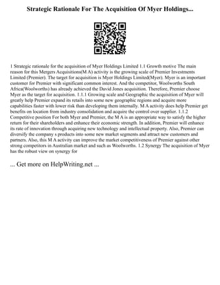 Strategic Rationale For The Acquisition Of Myer Holdings...
1 Strategic rationale for the acquisition of Myer Holdings Limited 1.1 Growth motive The main
reason for this Mergers Acquisitions(M A) activity is the growing scale of Premier Investments
Limited (Premier). The target for acquisition is Myer Holdings Limited(Myer). Myer is an important
customer for Premier with significant common interest. And the competitor, Woolworths South
Africa(Woolworths) has already achieved the David Jones acquisition. Therefore, Premier choose
Myer as the target for acquisition. 1.1.1 Growing scale and Geographic the acquisition of Myer will
greatly help Premier expand its retails into some new geographic regions and acquire more
capabilities faster with lower risk than developing them internally. M A activity does help Premier get
benefits on location from industry consolidation and acquire the control over supplier. 1.1.2
Competitive position For both Myer and Premier, the M A is an appropriate way to satisfy the higher
return for their shareholders and enhance their economic strength. In addition, Premier will enhance
its rate of innovation through acquiring new technology and intellectual property. Also, Premier can
diversify the company s products into some new market segments and attract new customers and
partners. Also, this M A activity can improve the market competitiveness of Premier against other
strong competitors in Australian market and such as Woolworths. 1.2 Synergy The acquisition of Myer
has the robust view on synergy for
... Get more on HelpWriting.net ...
 