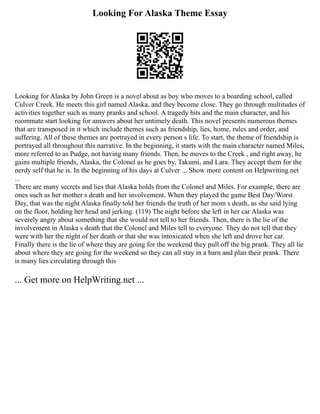 Looking For Alaska Theme Essay
Looking for Alaska by John Green is a novel about as boy who moves to a boarding school, called
Culver Creek. He meets this girl named Alaska, and they become close. They go through multitudes of
activities together such as many pranks and school. A tragedy hits and the main character, and his
roommate start looking for answers about her untimely death. This novel presents numerous themes
that are transposed in it which include themes such as friendship, lies, home, rules and order, and
suffering. All of these themes are portrayed in every person s life. To start, the theme of friendship is
portrayed all throughout this narrative. In the beginning, it starts with the main character named Miles,
more referred to as Pudge, not having many friends. Then, he moves to the Creek , and right away, he
gains multiple friends, Alaska, the Colonel as he goes by, Takumi, and Lara. They accept them for the
nerdy self that he is. In the beginning of his days at Culver ... Show more content on Helpwriting.net
...
There are many secrets and lies that Alaska holds from the Colonel and Miles. For example, there are
ones such as her mother s death and her involvement. When they played the game Best Day/Worst
Day, that was the night Alaska finally told her friends the truth of her mom s death, as she said lying
on the floor, holding her head and jerking. (119) The night before she left in her car Alaska was
severely angry about something that she would not tell to her friends. Then, there is the lie of the
involvement in Alaska s death that the Colonel and Miles tell to everyone. They do not tell that they
were with her the night of her death or that she was intoxicated when she left and drove her car.
Finally there is the lie of where they are going for the weekend they pull off the big prank. They all lie
about where they are going for the weekend so they can all stay in a barn and plan their prank. There
is many lies circulating through this
... Get more on HelpWriting.net ...
 