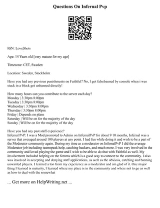Questions On Infernal Pvp
IGN: LoveShots
Age: 14 Years old [very mature for my age]
Timezone: CET, Sweden
Location: Sweden, Stockholm
Have you had any previous punishments on Faithful? No, I got falsebanned by console when i was
stuck in a block got unbanned directly!
How many hours can you contribute to the server each day?
Monday | 3:30pm 8:00pm
Tuesday | 3:30pm 8:00pm
Wednesday | 3:30pm 8:00pm
Thursday | 3:30pm 8:00pm
Friday | Depends on plans
Saturday | Will be on for the majority of the day
Sunday | Will be on for the majority of the day
Have you had any past staff experience?
Infernal PvP: I was a Mod promoted to Admin on InfernalPvP for about 9 10 months, Infernal was a
server that averaged around 100 players at any point. I had fun while doing it and wish to be a part of
the Moderator community again. During my time as a moderator on InfernalPvP I did the average
Moderator job including teamspeak help, catching hackers, and much more. I was very involved in the
community and loved playing the game and I wish to be able to do that with Faithful as well. My
involvement included helping on the forums which is a good way to connect to the community. I also
was involved in accepting and denying staff applications, as well as the obvious, catching and banning
unwanted players. I learned a ton from my experience as a moderator and am glad of it. One major
thing I learned is maturity, I learned where my place is in the community and where not to go as well
as how to deal with the somewhat
... Get more on HelpWriting.net ...
 