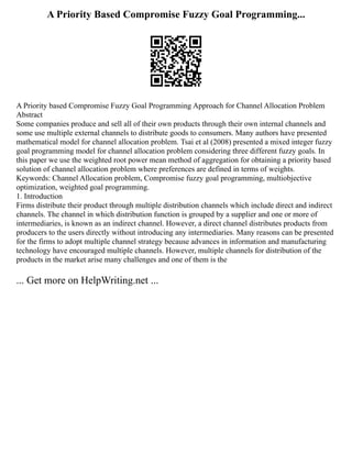 A Priority Based Compromise Fuzzy Goal Programming...
A Priority based Compromise Fuzzy Goal Programming Approach for Channel Allocation Problem
Abstract
Some companies produce and sell all of their own products through their own internal channels and
some use multiple external channels to distribute goods to consumers. Many authors have presented
mathematical model for channel allocation problem. Tsai et al (2008) presented a mixed integer fuzzy
goal programming model for channel allocation problem considering three different fuzzy goals. In
this paper we use the weighted root power mean method of aggregation for obtaining a priority based
solution of channel allocation problem where preferences are defined in terms of weights.
Keywords: Channel Allocation problem, Compromise fuzzy goal programming, multiobjective
optimization, weighted goal programming.
1. Introduction
Firms distribute their product through multiple distribution channels which include direct and indirect
channels. The channel in which distribution function is grouped by a supplier and one or more of
intermediaries, is known as an indirect channel. However, a direct channel distributes products from
producers to the users directly without introducing any intermediaries. Many reasons can be presented
for the firms to adopt multiple channel strategy because advances in information and manufacturing
technology have encouraged multiple channels. However, multiple channels for distribution of the
products in the market arise many challenges and one of them is the
... Get more on HelpWriting.net ...
 