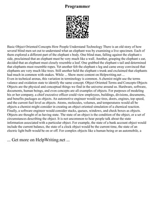 Programmer
Basic Object Oriented Concepts How People Understand Technology There is an old story of how
several blind men set out to understand what an elephant was by examining a live specimen. Each of
them explored a different part of the elephant s body. One blind man, falling against the elephant s
side, proclaimed that an elephant must be very much like a wall. Another, grasping the elephant s ear,
decided that an elephant must closely resemble a leaf. One grabbed the elephant s tail and determined
that elephants must resemble ropes. Yet another felt the elephant s leg and came away convinced that
elephants are very much like trees. Still another held the elephant s trunk and exclaimed that elephants
had much in common with snakes. While ... Show more content on Helpwriting.net ...
Even in technical arenas, this variation in terminology is common. A chemist might use the terms
valance and oxidation state to identify the same concept. Object Oriented Terms and Concepts Objects
Objects are the physical and conceptual things we find in the universe around us. Hardware, software,
documents, human beings, and even concepts are all examples of objects. For purposes of modeling
his or her company, a chief executive officer could view employees, buildings, divisions, documents,
and benefits packages as objects. An automotive engineer would see tires, doors, engines, top speed,
and the current fuel level as objects. Atoms, molecules, volumes, and temperatures would all be
objects a chemist might consider in creating an object oriented simulation of a chemical reaction.
Finally, a software engineer would consider stacks, queues, windows, and check boxes as objects.
Objects are thought of as having state. The state of an object is the condition of the object, or a set of
circumstances describing the object. It is not uncommon to hear people talk about the state
information associated with a particular object. For example, the state of a bank account object would
include the current balance, the state of a clock object would be the current time, the state of an
electric light bulb would be on or off. For complex objects like a human being or an automobile, a
... Get more on HelpWriting.net ...
 