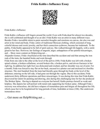 Frida Kahlo s Influence Essay
Frida Kahlo s Influence
Frida Kahlo s influence still lingers around the world. Even with Frida dead for almost two decades,
she is still celebrated and thought of as an idol. Frida Kahlo was an artist in many different ways.
Besides Frida s incredible talent to paint surrealist thoughts and emotions on canvas, she also was and
artist in her mind and body. Frida s attire of traditional Mexican clothing, which consisted of long,
colorful dresses and exotic jewelry, and her thick connection eyebrows, became her trademark. To the
public, Frida Kahlo appeared to be full of spirit and joy. She walked through life happily, with a smile
glued to her face. However, her feelings of anguish, anger, unhappiness of her painful miscarriages,
and ... Show more content on Helpwriting.net ...
Alejandro Gomez, Frida s boyfriend at the time described the accident and said that among the iron
rods of the train, the handrail broke and went through
Frida from one side to the other at the level of the pelvis (104). Frida Kahlo was left with a broken
spinal column, a broken collarbone, several broken ribs, a broken pelvis, and eleven fractures in her
right leg. In addition her right foot was dislocated and crushed, and her shoulder was out of joint. For
a month, Frida was forced to stay flat on her back, encased in a plaster cast and enclosed in a boxlike
structure. The steel handrail from the tram had literally gone through her body at the level of the
abdomen; entering on the left side, it had gone out through the vagina. Due to this accident, Frida
underwent thirty different operations and three miscarriages. It was during this time that Frida Kahlo
discovered her talent for painting and drawing, also during this challenging time for her she produced
The Broken Spine . Having to depend on everyone but herself, Kahlo portrays herself as weak and
helpless. She depicts her self portrait with metal rods supporting her broken spine. Although Frida s
recovery was miraculous, she did have relapses of tremendous pain and fatigue all throughout her life,
which cause her to be hospitalized for long periods of time, bedridden at times (106). She underwent
tremendous stress
... Get more on HelpWriting.net ...
 