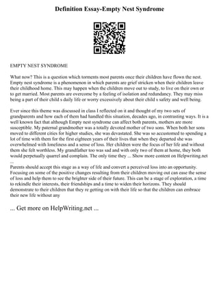 Definition Essay-Empty Nest Syndrome
EMPTY NEST SYNDROME
What now? This is a question which torments most parents once their children have flown the nest.
Empty nest syndrome is a phenomenon in which parents are grief stricken when their children leave
their childhood home. This may happen when the children move out to study, to live on their own or
to get married. Most parents are overcome by a feeling of isolation and redundancy. They may miss
being a part of their child s daily life or worry excessively about their child s safety and well being.
Ever since this theme was discussed in class I reflected on it and thought of my two sets of
grandparents and how each of them had handled this situation, decades ago, in contrasting ways. It is a
well known fact that although Empty nest syndrome can affect both parents, mothers are more
susceptible. My paternal grandmother was a totally devoted mother of two sons. When both her sons
moved to different cities for higher studies, she was devastated. She was so accustomed to spending a
lot of time with them for the first eighteen years of their lives that when they departed she was
overwhelmed with loneliness and a sense of loss. Her children were the focus of her life and without
them she felt worthless. My grandfather too was sad and with only two of them at home, they both
would perpetually quarrel and complain. The only time they ... Show more content on Helpwriting.net
...
Parents should accept this stage as a way of life and convert a perceived loss into an opportunity.
Focusing on some of the positive changes resulting from their children moving out can ease the sense
of loss and help them to see the brighter side of their future. This can be a stage of exploration, a time
to rekindle their interests, their friendships and a time to widen their horizons. They should
demonstrate to their children that they re getting on with their life so that the children can embrace
their new life without any
... Get more on HelpWriting.net ...
 