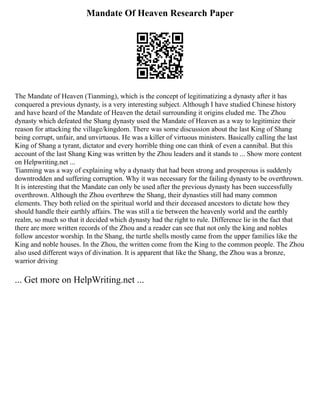Mandate Of Heaven Research Paper
The Mandate of Heaven (Tianming), which is the concept of legitimatizing a dynasty after it has
conquered a previous dynasty, is a very interesting subject. Although I have studied Chinese history
and have heard of the Mandate of Heaven the detail surrounding it origins eluded me. The Zhou
dynasty which defeated the Shang dynasty used the Mandate of Heaven as a way to legitimize their
reason for attacking the village/kingdom. There was some discussion about the last King of Shang
being corrupt, unfair, and unvirtuous. He was a killer of virtuous ministers. Basically calling the last
King of Shang a tyrant, dictator and every horrible thing one can think of even a cannibal. But this
account of the last Shang King was written by the Zhou leaders and it stands to ... Show more content
on Helpwriting.net ...
Tianming was a way of explaining why a dynasty that had been strong and prosperous is suddenly
downtrodden and suffering corruption. Why it was necessary for the failing dynasty to be overthrown.
It is interesting that the Mandate can only be used after the previous dynasty has been successfully
overthrown. Although the Zhou overthrew the Shang, their dynasties still had many common
elements. They both relied on the spiritual world and their deceased ancestors to dictate how they
should handle their earthly affairs. The was still a tie between the heavenly world and the earthly
realm, so much so that it decided which dynasty had the right to rule. Difference lie in the fact that
there are more written records of the Zhou and a reader can see that not only the king and nobles
follow ancestor worship. In the Shang, the turtle shells mostly came from the upper families like the
King and noble houses. In the Zhou, the written come from the King to the common people. The Zhou
also used different ways of divination. It is apparent that like the Shang, the Zhou was a bronze,
warrior driving
... Get more on HelpWriting.net ...
 