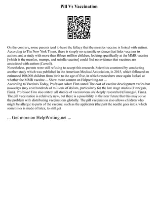 Pill Vs Vaccination
On the contrary, some parents tend to have the fallacy that the measles vaccine is linked with autism.
According to The New York Times, there is simply no scientific evidence that links vaccines to
autism, and a study with more than fifteen million children, looking specifically at the MMR vaccine
[which is the measles, mumps, and rubella vaccine] could find no evidence that vaccines are
associated with autism (Carroll).
Nonetheless, parents were still refusing to accept this research. Scientists countered by conducting
another study which was published in the American Medical Association, in 2015, which followed an
estimated 100,000 children from birth to the age of five, in which researchers once again looked at
whether the MMR vaccine ... Show more content on Helpwriting.net ...
According to Vaccines Today, Professor Adam Finn stated The cost of vaccine development varies but
nowadays may cost hundreds of millions of dollars, particularly for the late stage studies (Finnegan,
Finn). Professor Finn also stated: all studies of vaccinations are deeply researched (Finnegan, Finn).
The pill vaccination is relatively new, but there is a possibility in the near future that this may solve
the problem with distributing vaccinations globally. The pill vaccination also allows children who
might be allergic to parts of the vaccine, such as the applicator (the part the needle goes into), which
sometimes is made of latex, to still get
... Get more on HelpWriting.net ...
 
