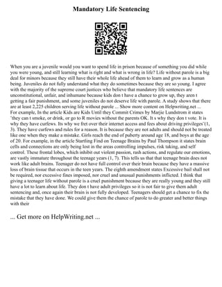 Mandatory Life Sentencing
When you are a juvenile would you want to spend life in prison because of something you did while
you were young, and still learning what is right and what is wrong in life? Life without parole is a big
deal for minors because they still have their whole life ahead of them to learn and grow as a human
being. Juveniles do not fully understand what they do sometimes because they are so young. I agree
with the majority of the supreme court justices who believe that mandatory life sentences are
unconstitutional, unfair, and inhumane because kids don t have a chance to grow up, they aren t
getting a fair punishment, and some juveniles do not deserve life with parole. A study shows that there
are at least 2,225 children serving life without parole ... Show more content on Helpwriting.net ...
For example, In the article Kids are Kids Until they Commit Crimes by Marjie Lundstrom it states
¨they can t smoke, or drink, or go to R movies without the parents OK. It s why they don t vote. It is
why they have curfews. Its why we fret over their internet access and fees about driving privileges¨(1,
3). They have curfews and rules for a reason. It is because they are not adults and should not be treated
like one when they make a mistake. Girls reach the end of puberty around age 18, and boys at the age
of 20. For example, in the article Startling Find on Teenage Brains by Paul Thompson it states brain
cells and connections are only being lost in the areas controlling impulses, risk taking, and self
control. These frontal lobes, which inhibit out violent passion, rash actions, and regulate our emotions,
are vastly immature throughout the teenage years (1, 7). This tells us that that teenage brain does not
work like adult brains. Teenager do not have full control over their brain because they have a massive
loss of brain tissue that occurs in the teen years. The eighth amendment states Excessive bail shall not
be required, nor excessive fines imposed, nor cruel and unusual punishments inflicted. I think that
giving a teenager life without parole is a cruel punishment because they are really young and they still
have a lot to learn about life. They don t have adult privileges so it is not fair to give them adult
sentencing and, once again their brain is not fully developed. Teenagers should get a chance to fix the
mistake that they have done. We could give them the chance of parole to do greater and better things
with their
... Get more on HelpWriting.net ...
 