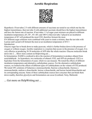 Aerobic Respiration
Hypothesis: If test tubes 2 5 with different amounts of succinate are tested to see which one has the
highest transmittance, then test tube 4 with additional succinate should have the highest transmittance
and have the fastest rate of reaction. If test tubes 1 5 of sugar yeast mixtures are placed in different
incubation temperatures, (0 ͦ, 30 ͦ , 45 ͦ, 60 ͦ, and 100 ͦ C) then test tube 3 placed in an incubation
temperature of 45 ͦ will produced the most CO2, therefore ferment the most.
If 6 different sugar solutions were combined with yeast to create a mixture, then the test tube with
Lactose and Lactaid will ferment the most at an incubation temperature of 45 C ͦ.
Introduction:
Glucose sugar has to break down to make pyruvate, which is further broken down in the presence of
oxygen or without oxygen. Aerobic respiration is a reaction that occurs in the presence of oxygen. It is
very effective at producing 36 38 molecules of ATP after the whole reaction. Glucose molecules break
down into 2 ... Show more content on Helpwriting.net ...
In fermentation, NADH is oxidized to drive the reaction of fermentation to produce ethanol from
acetylaldehyde . As byproducts, two molecules of ethanol, CO2, and ATP are produced. CO2 is a
byproduct from the fermentation of yeast, which we can measure. We tested the effects of different
incubation temperatures and alternative carbohydrate sources. For the alternative carbohydrate
sources, we looked at the effects of different types of Carbohydrates on the volume of CO2 produced.
We tested 10% solutions of Galactose a monosaccharide, Sucrose a disaccharide, fructose a
monosaccharide, maltose a disaccharide, lactose a disaccharide, and lactose lactaid disaccharide and
its corresponding enzyme. Some of these carbohydrate sources have enzymes that can break them
down readily, therefore glycolysis and fermentation can occur (Lombard, Terry, Malinoski
... Get more on HelpWriting.net ...
 