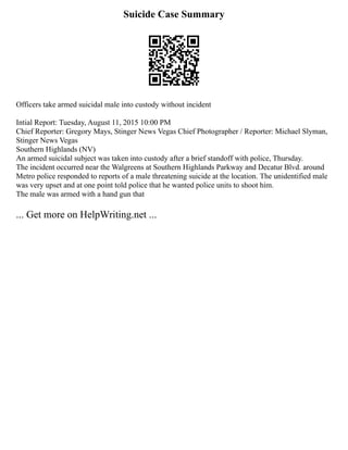 Suicide Case Summary
Officers take armed suicidal male into custody without incident
Intial Report: Tuesday, August 11, 2015 10:00 PM
Chief Reporter: Gregory Mays, Stinger News Vegas Chief Photographer / Reporter: Michael Slyman,
Stinger News Vegas
Southern Highlands (NV)
An armed suicidal subject was taken into custody after a brief standoff with police, Thursday.
The incident occurred near the Walgreens at Southern Highlands Parkway and Decatur Blvd. around
Metro police responded to reports of a male threatening suicide at the location. The unidentified male
was very upset and at one point told police that he wanted police units to shoot him.
The male was armed with a hand gun that
... Get more on HelpWriting.net ...
 