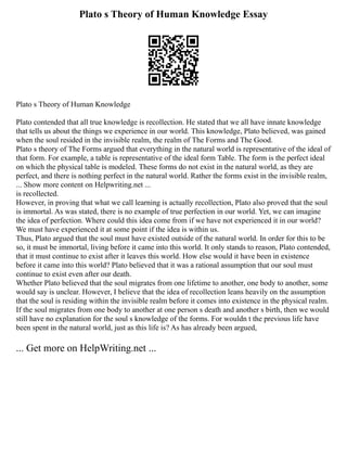 Plato s Theory of Human Knowledge Essay
Plato s Theory of Human Knowledge
Plato contended that all true knowledge is recollection. He stated that we all have innate knowledge
that tells us about the things we experience in our world. This knowledge, Plato believed, was gained
when the soul resided in the invisible realm, the realm of The Forms and The Good.
Plato s theory of The Forms argued that everything in the natural world is representative of the ideal of
that form. For example, a table is representative of the ideal form Table. The form is the perfect ideal
on which the physical table is modeled. These forms do not exist in the natural world, as they are
perfect, and there is nothing perfect in the natural world. Rather the forms exist in the invisible realm,
... Show more content on Helpwriting.net ...
is recollected.
However, in proving that what we call learning is actually recollection, Plato also proved that the soul
is immortal. As was stated, there is no example of true perfection in our world. Yet, we can imagine
the idea of perfection. Where could this idea come from if we have not experienced it in our world?
We must have experienced it at some point if the idea is within us.
Thus, Plato argued that the soul must have existed outside of the natural world. In order for this to be
so, it must be immortal, living before it came into this world. It only stands to reason, Plato contended,
that it must continue to exist after it leaves this world. How else would it have been in existence
before it came into this world? Plato believed that it was a rational assumption that our soul must
continue to exist even after our death.
Whether Plato believed that the soul migrates from one lifetime to another, one body to another, some
would say is unclear. However, I believe that the idea of recollection leans heavily on the assumption
that the soul is residing within the invisible realm before it comes into existence in the physical realm.
If the soul migrates from one body to another at one person s death and another s birth, then we would
still have no explanation for the soul s knowledge of the forms. For wouldn t the previous life have
been spent in the natural world, just as this life is? As has already been argued,
... Get more on HelpWriting.net ...
 