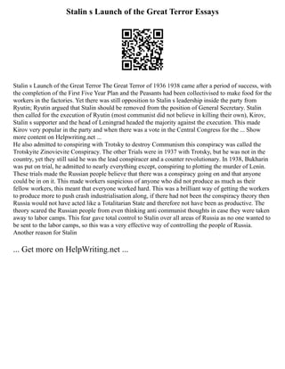 Stalin s Launch of the Great Terror Essays
Stalin s Launch of the Great Terror The Great Terror of 1936 1938 came after a period of success, with
the completion of the First Five Year Plan and the Peasants had been collectivised to make food for the
workers in the factories. Yet there was still opposition to Stalin s leadership inside the party from
Ryutin; Ryutin argued that Stalin should be removed from the position of General Secretary. Stalin
then called for the execution of Ryutin (most communist did not believe in killing their own), Kirov,
Stalin s supporter and the head of Leningrad headed the majority against the execution. This made
Kirov very popular in the party and when there was a vote in the Central Congress for the ... Show
more content on Helpwriting.net ...
He also admitted to conspiring with Trotsky to destroy Communism this conspiracy was called the
Trotskyite Zinovievite Conspiracy. The other Trials were in 1937 with Trotsky, but he was not in the
country, yet they still said he was the lead conspiracer and a counter revolutionary. In 1938, Bukharin
was put on trial, he admitted to nearly everything except, conspiring to plotting the murder of Lenin.
These trials made the Russian people believe that there was a conspiracy going on and that anyone
could be in on it. This made workers suspicious of anyone who did not produce as much as their
fellow workers, this meant that everyone worked hard. This was a brilliant way of getting the workers
to produce more to push crash industrialisation along, if there had not been the conspiracy theory then
Russia would not have acted like a Totalitarian State and therefore not have been as productive. The
theory scared the Russian people from even thinking anti communist thoughts in case they were taken
away to labor camps. This fear gave total control to Stalin over all areas of Russia as no one wanted to
be sent to the labor camps, so this was a very effective way of controlling the people of Russia.
Another reason for Stalin
... Get more on HelpWriting.net ...
 