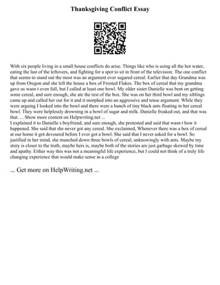 Thanksgiving Conflict Essay
With six people living in a small house conflicts do arise. Things like who is using all the hot water,
eating the last of the leftovers, and fighting for a spot to sit in front of the television. The one conflict
that seems to stand out the most was an argument over sugared cereal. Earlier that day Grandma was
up from Oregon and she left the house a box of Frosted Flakes. The box of cereal that my grandma
gave us wasn t even full, but I called at least one bowl. My older sister Danielle was bent on getting
some cereal, and sure enough, she ate the rest of the box. She was on her third bowl and my siblings
came up and called her out for it and it morphed into an aggressive and tense argument. While they
were arguing I looked into the bowl and there were a bunch of tiny black ants floating in her cereal
bowl. They were helplessly drowning in a bowl of sugar and milk. Danielle freaked out, and that was
that. ... Show more content on Helpwriting.net ...
I explained it to Danielle s boyfriend, and sure enough, she protested and said that wasn t how it
happened. She said that she never got any cereal. She exclaimed, Whenever there was a box of cereal
at our home it got devoured before I ever got a bowl. She said that I never asked for a bowl. So
justified in her mind, she munched down three bowls of cereal, unknowingly with ants. Maybe my
story is closer to the truth, maybe hers is, maybe both of the stories are just garbage skewed by time
and apathy. Either way this was not a meaningful life experience, but I could not think of a truly life
changing experience that would make sense in a college
... Get more on HelpWriting.net ...
 