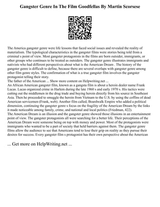 Gangster Genre In The Film Goodfellas By Martin Scorsese
The America gangster genre were life lessons that faced social issues and revealed the reality of
materialism. The typological characteristics in the gangster films were stories being told from a
criminal s point of view. Most gangster protagonists in the films are born outsider, immigrants, or
other groups who continues to be treated as outsiders. The gangster genre illustrates immigrants and
nativists who had different perspectives about what is the American Dream . The history of the
gangster genre is difficult to define, because there are several overlaps with gangster genre among
other film genre styles. The confirmation of what is a true gangster film involves the gangster
protagonist telling their story.
The father of the American ... Show more content on Helpwriting.net ...
An African American gangster film, known as a gangsta film is about a heroin dealer name Frank
Lucas. Lucas organized crime in Harlem during the late 1960 s and early 1970 s. His tactics were
cutting out the middlemen in the drug trade and buying heroin directly from his source in Southeast
Asia. Then he proceeded to smuggle the heroin from Vietnam to the U.S. by using the coffins of dead
American servicemen (Frank, web). Another film called, Boardwalk Empire who added a political
dimension, continuing the gangster genre s focus on the fragility of the American Dream by the links
it made noticeable among family, crime, and national and local politics (Friedman, 422).
The American Dream is an illusion and the gangster genre showed those illusions in an entertainment
point of view. The gangster protagonists all were searching for a better life. Their perceptions of the
American Dream were someone being on top with money and power. Most of the protagonists were
immigrants who wanted to be a part of society that held barriers against them. The gangster genre
films allow the audience to see that Americans tend to lose their grip on reality as they pursue their
desires for success. Every gangster film s protagonist has their own perspective about the American
... Get more on HelpWriting.net ...
 