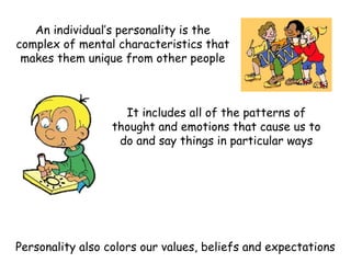 An individual’s personality is the
complex of mental characteristics that
makes them unique from other people
It includes all of the patterns of
thought and emotions that cause us to
do and say things in particular ways
Personality also colors our values, beliefs and expectations
 
