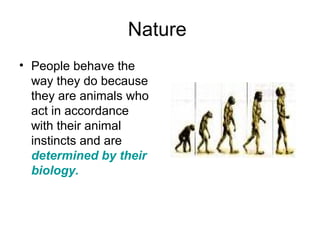 Nature
• People behave the
way they do because
they are animals who
act in accordance
with their animal
instincts and are
determined by their
biology.
 