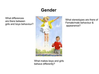 Gender
What differences
are there between
girls and boys behaviour?
What makes boys and girls
behave differently?
What stereotypes are there of
Female/male behaviour &
appearance?
 
