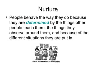 Nurture
• People behave the way they do because
they are determined by the things other
people teach them, the things they
observe around them, and because of the
different situations they are put in.
 
