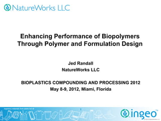 Enhancing Performance of Biopolymers
Through Polymer and Formulation Design


                 Jed Randall
               NatureWorks LLC

 BIOPLASTICS COMPOUNDING AND PROCESSING 2012
            May 8-9, 2012, Miami, Florida



                      1


                                               © 2012 NatureWorks LLC
                                                 2011
 