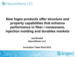 New Ingeo products offer structure and
   property capabilities that enhance
   performance in fiber / nonwovens,
injection molding and durables markets
                Jed Randall
              NatureWorks LLC

          Innovation Takes Root 2012
                       1


                                       © 2012 NatureWorks LLC
 