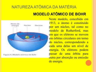 NATUREZA ATÔMICA DA MATÉRIA
        MODELO ATÔMICO DE BOHR
               Neste modelo, concebido em
               1913, o átomo é constituído
               por um núcleo, tal como no
               modelo de Rutherford, mas
               em que os elétrons se movem
               em órbitas circulares em torno
               do núcleo, correspondendo a
               cada uma delas um nível de
               energia. Os elétrons podem
               passar de uma órbita para
               outra por absorção ou emissão
               de energia.
 