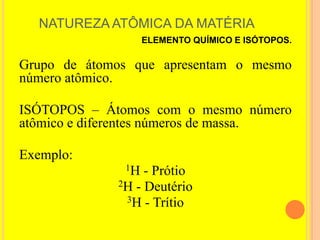 NATUREZA ATÔMICA DA MATÉRIA
                   ELEMENTO QUÍMICO E ISÓTOPOS.

Grupo de átomos que apresentam o mesmo
número atômico.

ISÓTOPOS – Átomos com o mesmo número
atômico e diferentes números de massa.

Exemplo:
              1H  - Prótio
             2H - Deutério
              3H - Trítio
 
