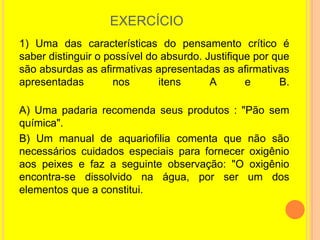 EXERCÍCIO
1) Uma das características do pensamento crítico é
saber distinguir o possível do absurdo. Justifique por que
são absurdas as afirmativas apresentadas as afirmativas
apresentadas         nos      itens      A       e      B.

A) Uma padaria recomenda seus produtos : "Pão sem
química".
B) Um manual de aquariofilia comenta que não são
necessários cuidados especiais para fornecer oxigênio
aos peixes e faz a seguinte observação: "O oxigênio
encontra-se dissolvido na água, por ser um dos
elementos que a constitui.
 